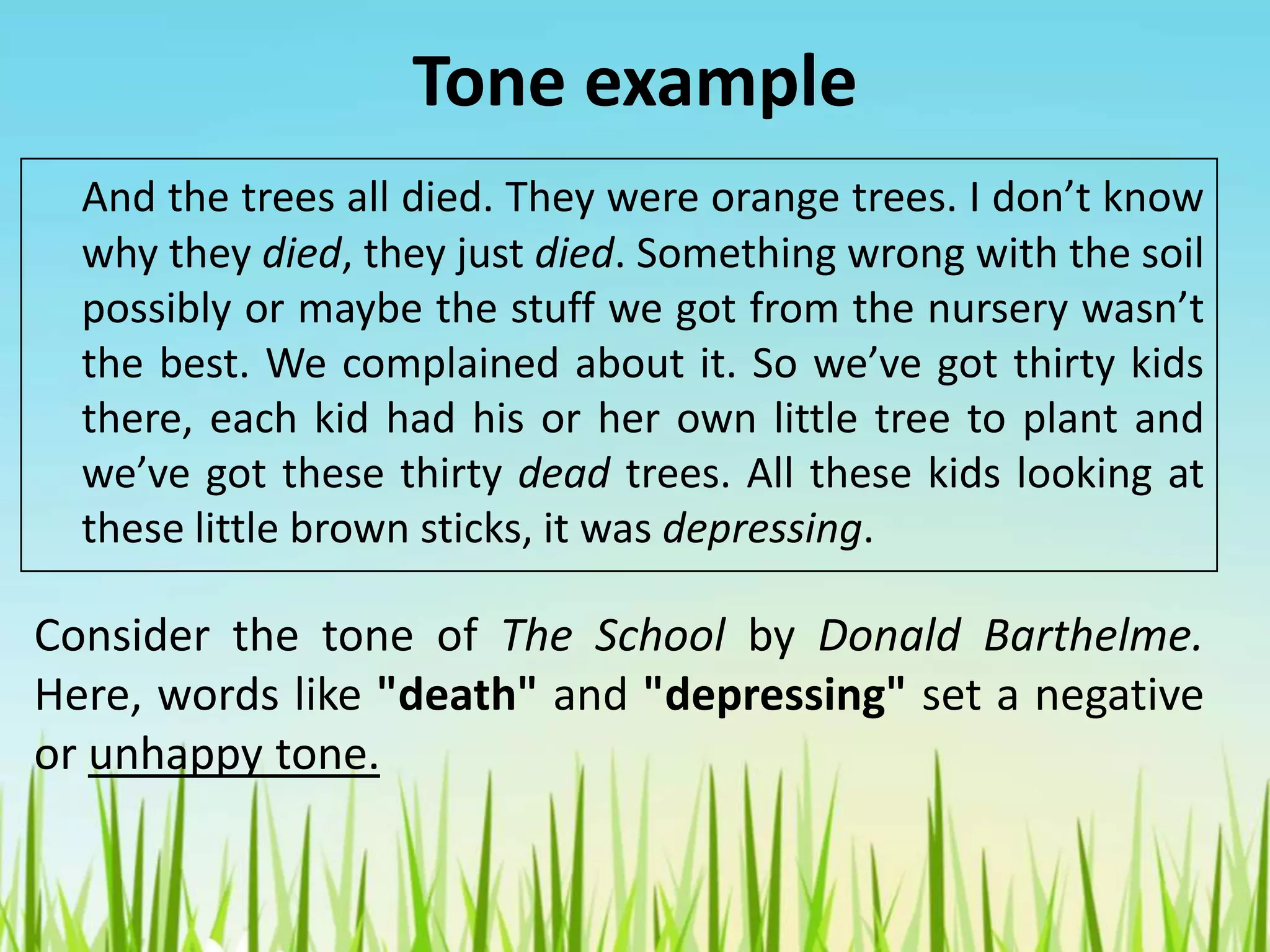 Tone example
And the trees all died. They were orange trees. I don’t know
why they died, they just died. Something wrong with the soil
possibly or maybe the stuff we got from the nursery wasn’t
the best. We complained about it. So we’ve got thirty kids
there, each kid had his or her own little tree to plant and
we’ve got these thirty dead trees. All these kids looking at
these little brown sticks, it was depressing.
Consider the tone of The School by Donald Barthelme.
Here, words like "death" and "depressing" set a negative
or unhappy tone.
 