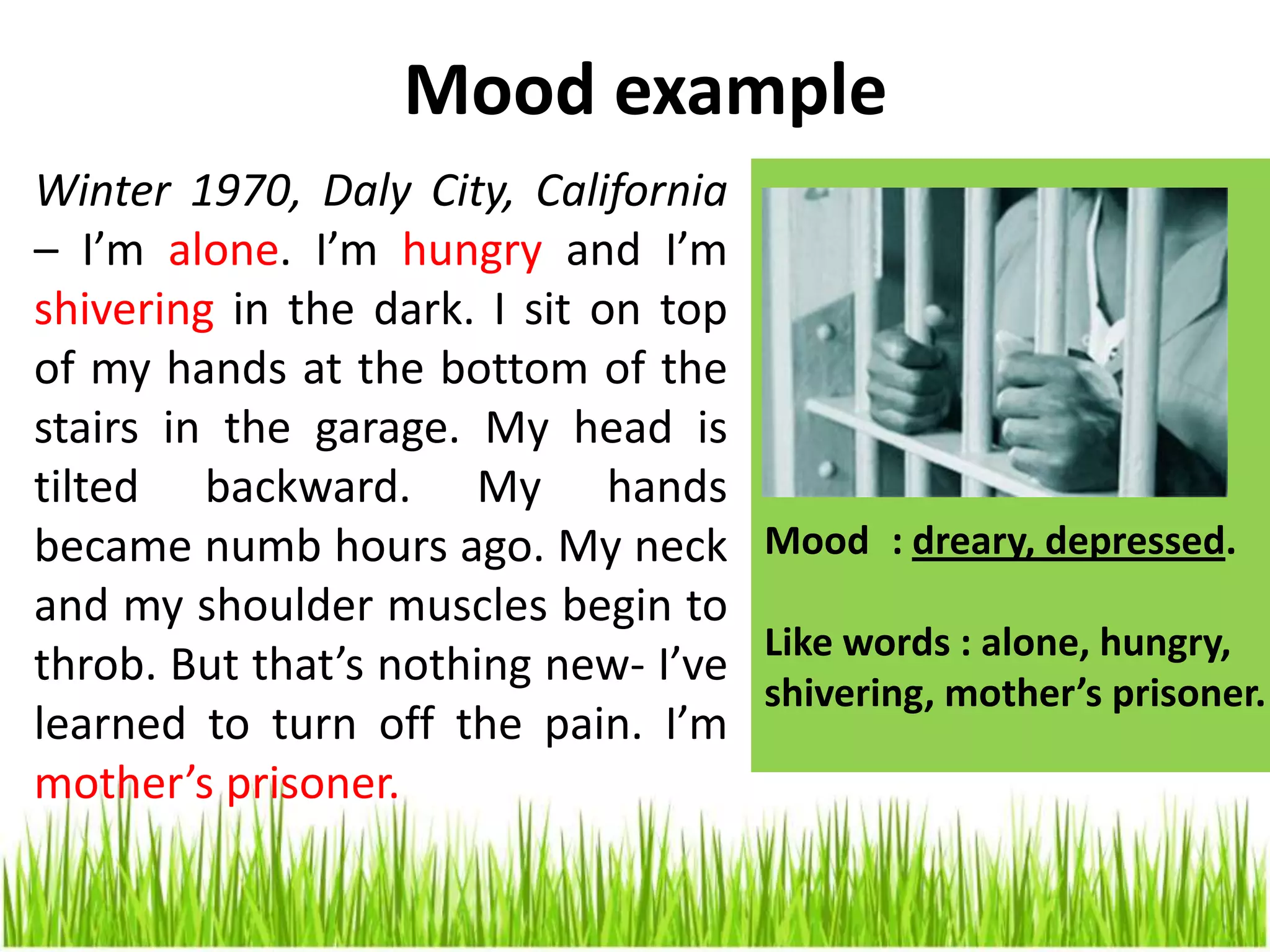 Mood example
Mood : dreary, depressed.
Like words : alone, hungry,
shivering, mother’s prisoner.
Winter 1970, Daly City, California
– I’m alone. I’m hungry and I’m
shivering in the dark. I sit on top
of my hands at the bottom of the
stairs in the garage. My head is
tilted backward. My hands
became numb hours ago. My neck
and my shoulder muscles begin to
throb. But that’s nothing new- I’ve
learned to turn off the pain. I’m
mother’s prisoner.
 