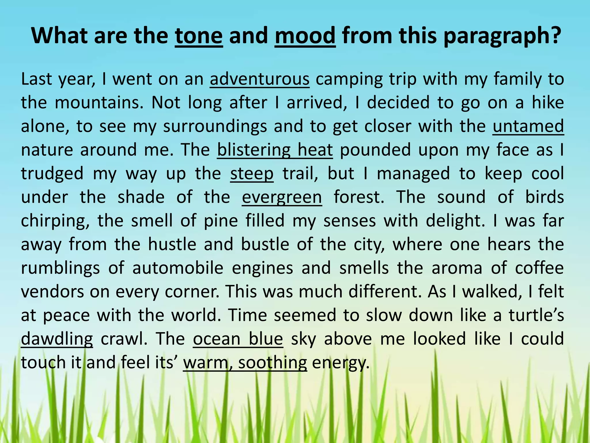 Last year, I went on an adventurous camping trip with my family to
the mountains. Not long after I arrived, I decided to go on a hike
alone, to see my surroundings and to get closer with the untamed
nature around me. The blistering heat pounded upon my face as I
trudged my way up the steep trail, but I managed to keep cool
under the shade of the evergreen forest. The sound of birds
chirping, the smell of pine filled my senses with delight. I was far
away from the hustle and bustle of the city, where one hears the
rumblings of automobile engines and smells the aroma of coffee
vendors on every corner. This was much different. As I walked, I felt
at peace with the world. Time seemed to slow down like a turtle’s
dawdling crawl. The ocean blue sky above me looked like I could
touch it and feel its’ warm, soothing energy.
What are the tone and mood from this paragraph?
 