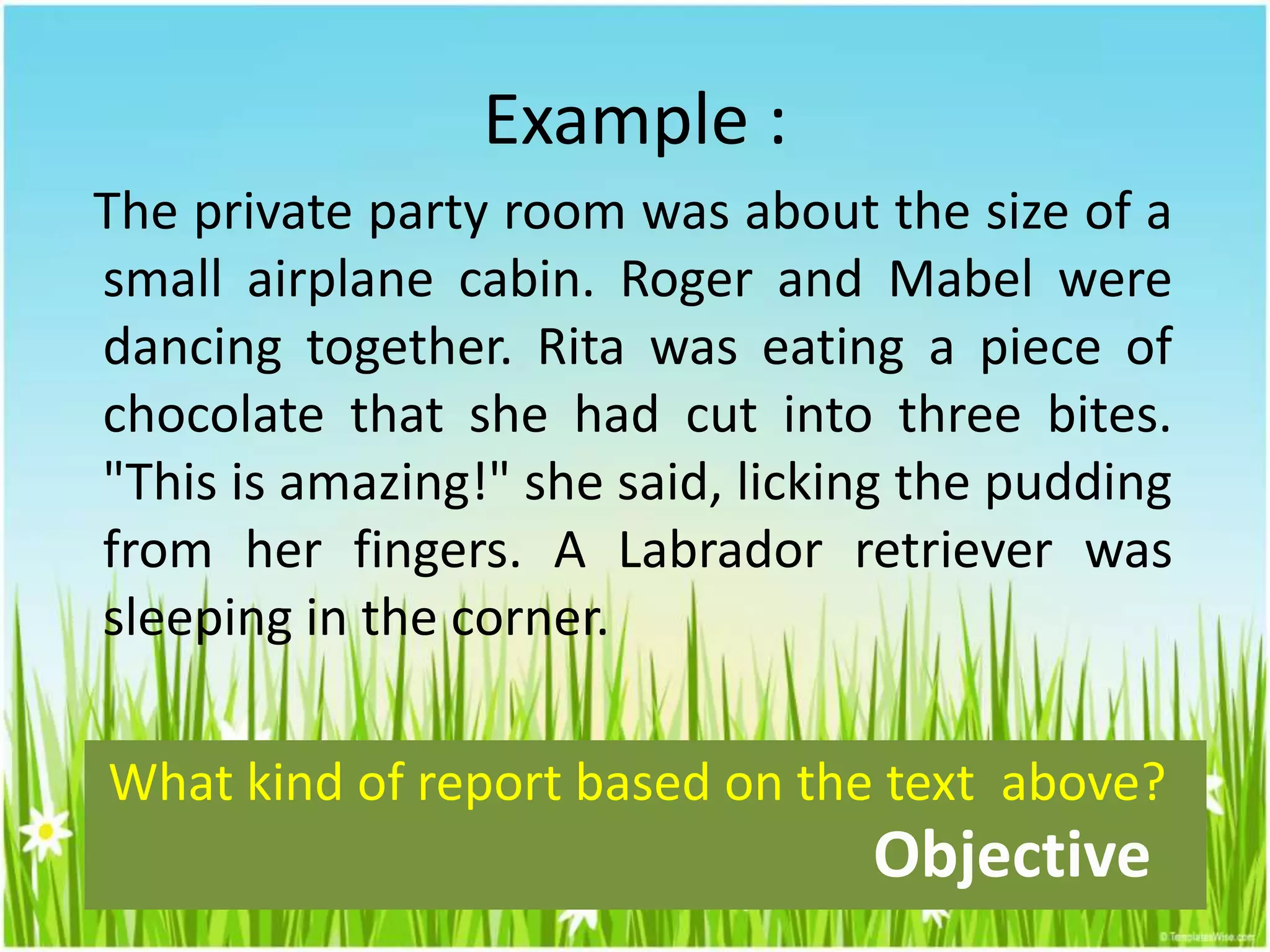 Example :
The private party room was about the size of a
small airplane cabin. Roger and Mabel were
dancing together. Rita was eating a piece of
chocolate that she had cut into three bites.
"This is amazing!" she said, licking the pudding
from her fingers. A Labrador retriever was
sleeping in the corner.
What kind of report based on the text above?
Objective
 