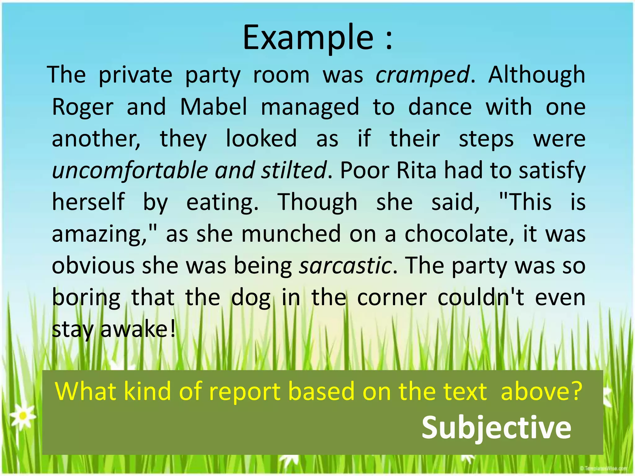 Example :
The private party room was cramped. Although
Roger and Mabel managed to dance with one
another, they looked as if their steps were
uncomfortable and stilted. Poor Rita had to satisfy
herself by eating. Though she said, "This is
amazing," as she munched on a chocolate, it was
obvious she was being sarcastic. The party was so
boring that the dog in the corner couldn't even
stay awake!
What kind of report based on the text above?
Subjective
 
