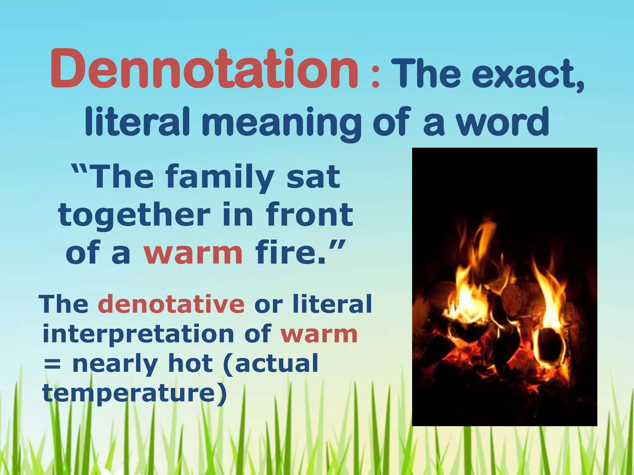 Dennotation : The exact,
literal meaning of a word
The denotative or literal
interpretation of warm
= nearly hot (actual
temperature)
“The family sat
together in front
of a warm fire.”
 