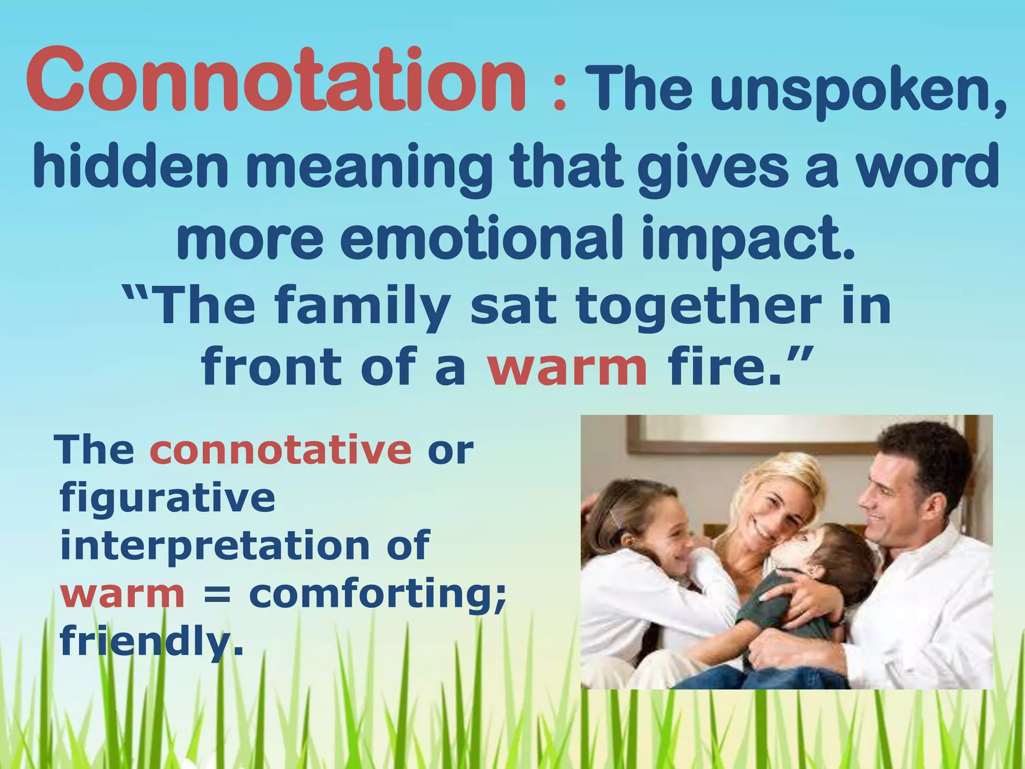 Connotation : The unspoken,
hidden meaning that gives a word
more emotional impact.
The connotative or
figurative
interpretation of
warm = comforting;
friendly.
“The family sat together in
front of a warm fire.”
 