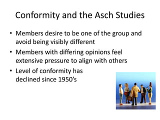Conformity and the Asch Studies
• Members desire to be one of the group and
avoid being visibly different
• Members with differing opinions feel
extensive pressure to align with others
• Level of conformity has
declined since 1950’s
 