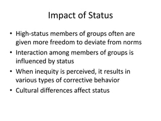 Impact of Status
• High-status members of groups often are
given more freedom to deviate from norms
• Interaction among members of groups is
influenced by status
• When inequity is perceived, it results in
various types of corrective behavior
• Cultural differences affect status
 