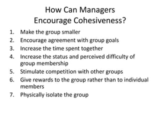How Can Managers
Encourage Cohesiveness?
1. Make the group smaller
2. Encourage agreement with group goals
3. Increase the time spent together
4. Increase the status and perceived difficulty of
group membership
5. Stimulate competition with other groups
6. Give rewards to the group rather than to individual
members
7. Physically isolate the group
 