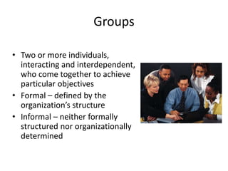 Groups
• Two or more individuals,
interacting and interdependent,
who come together to achieve
particular objectives
• Formal – defined by the
organization’s structure
• Informal – neither formally
structured nor organizationally
determined
 