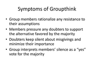 Symptoms of Groupthink
• Group members rationalize any resistance to
their assumptions
• Members pressure any doubters to support
the alternative favored by the majority
• Doubters keep silent about misgivings and
minimize their importance
• Group interprets members’ silence as a “yes”
vote for the majority
 