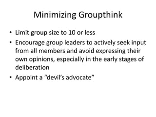 Minimizing Groupthink
• Limit group size to 10 or less
• Encourage group leaders to actively seek input
from all members and avoid expressing their
own opinions, especially in the early stages of
deliberation
• Appoint a “devil’s advocate”
 