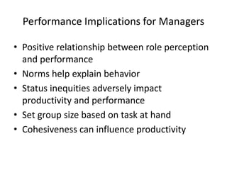 Performance Implications for Managers
• Positive relationship between role perception
and performance
• Norms help explain behavior
• Status inequities adversely impact
productivity and performance
• Set group size based on task at hand
• Cohesiveness can influence productivity
 