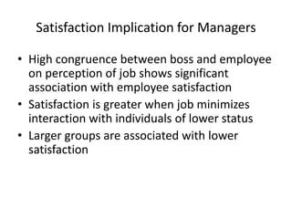 Satisfaction Implication for Managers
• High congruence between boss and employee
on perception of job shows significant
association with employee satisfaction
• Satisfaction is greater when job minimizes
interaction with individuals of lower status
• Larger groups are associated with lower
satisfaction
 