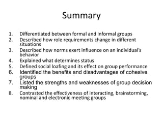 Summary
1. Differentiated between formal and informal groups
2. Described how role requirements change in different
situations
3. Described how norms exert influence on an individual’s
behavior
4. Explained what determines status
5. Defined social loafing and its effect on group performance
6. Identified the benefits and disadvantages of cohesive
groups
7. Listed the strengths and weaknesses of group decision
making
8. Contrasted the effectiveness of interacting, brainstorming,
nominal and electronic meeting groups
 