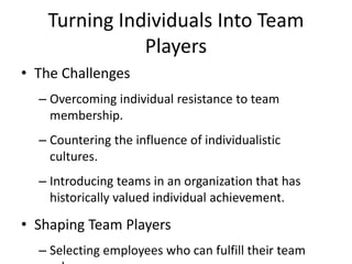 Turning Individuals Into Team
Players
• The Challenges
– Overcoming individual resistance to team
membership.
– Countering the influence of individualistic
cultures.
– Introducing teams in an organization that has
historically valued individual achievement.
• Shaping Team Players
– Selecting employees who can fulfill their team
 