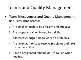 Teams and Quality Management
• Team Effectiveness and Quality Management
Requires That Teams:
1. Are small enough to be efficient and effective.
2. Are properly trained in required skills.
3. Allocated enough time to work on problems.
4. Are given authority to resolve problems and take
corrective action.
5. Have a designated “champion” to call on when
needed.
 