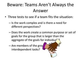 Beware: Teams Aren’t Always the
Answer
• Three tests to see if a team fits the situation:
– Is the work complex and is there a need for
different perspectives?
– Does the work create a common purpose or set of
goals for the group that is larger than the
aggregate of the goals for individuals?
– Are members of the group involved in
interdependent tasks?
 