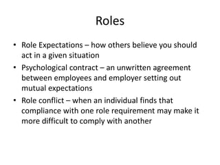 Roles
• Role Expectations – how others believe you should
act in a given situation
• Psychological contract – an unwritten agreement
between employees and employer setting out
mutual expectations
• Role conflict – when an individual finds that
compliance with one role requirement may make it
more difficult to comply with another
 