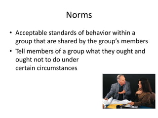 Norms
• Acceptable standards of behavior within a
group that are shared by the group’s members
• Tell members of a group what they ought and
ought not to do under
certain circumstances
 