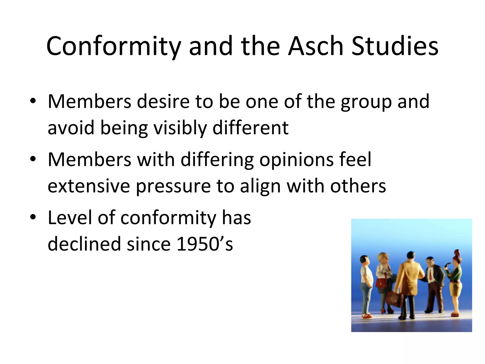 Conformity and the Asch Studies Members desire to be one of the group and avoid being visibly different Members with differing opinions feel extensive pressure to align with others Level of conformity has  declined since 1950’s 