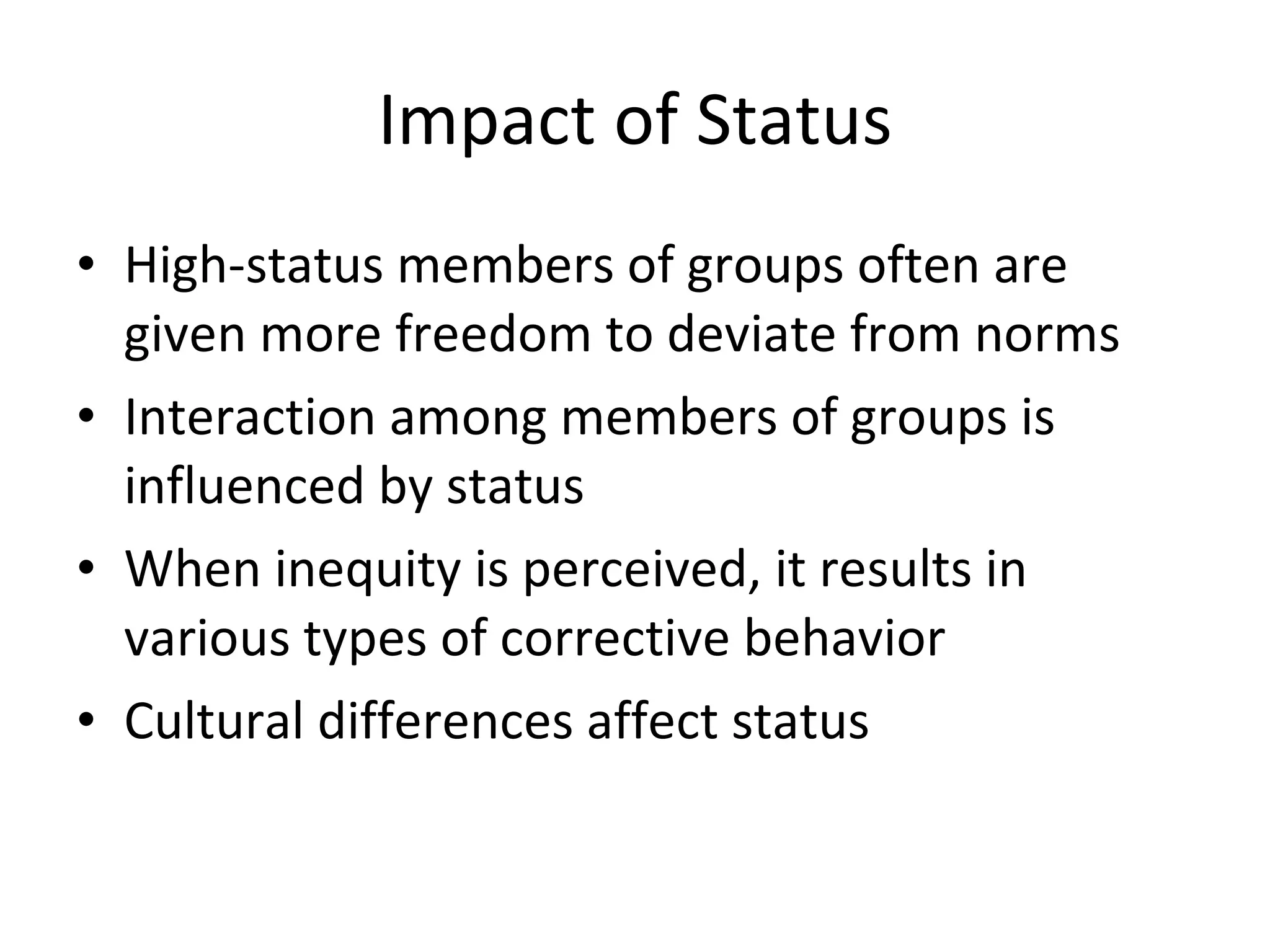 Impact of Status High-status members of groups often are given more freedom to deviate from norms Interaction among members of groups is influenced by status When inequity is perceived, it results in various types of corrective behavior Cultural differences affect status 