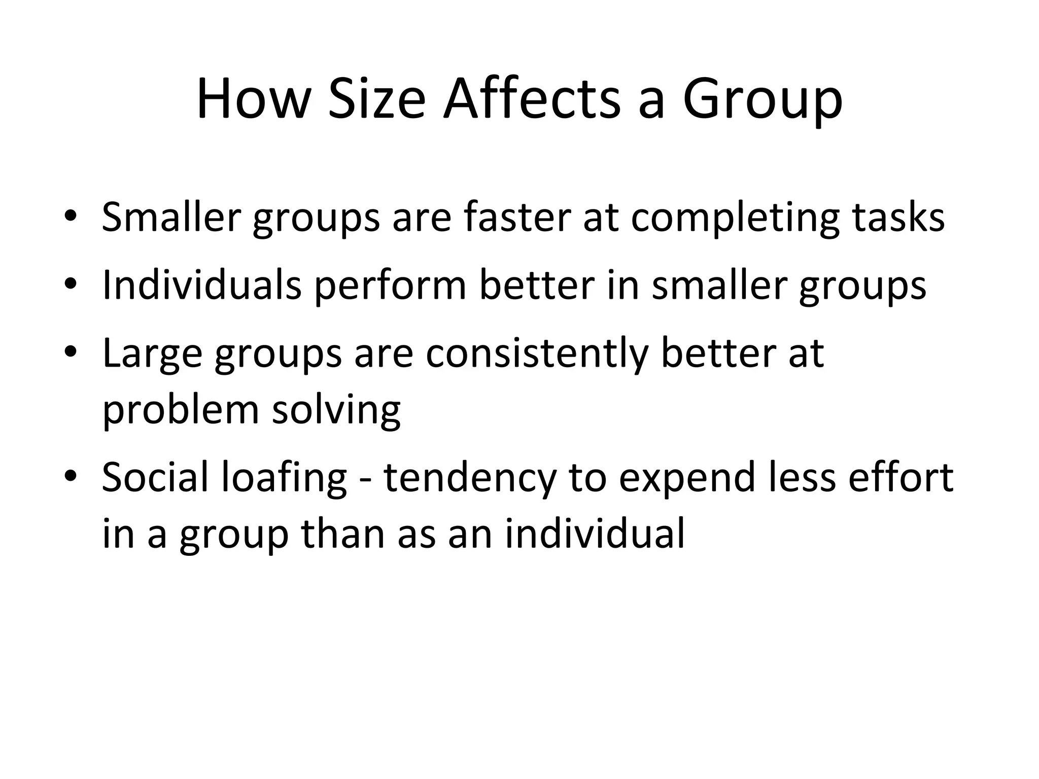How Size Affects a Group Smaller groups are faster at completing tasks Individuals perform better in smaller groups Large groups are consistently better at problem solving Social loafing - tendency to expend less effort in a group than as an individual 