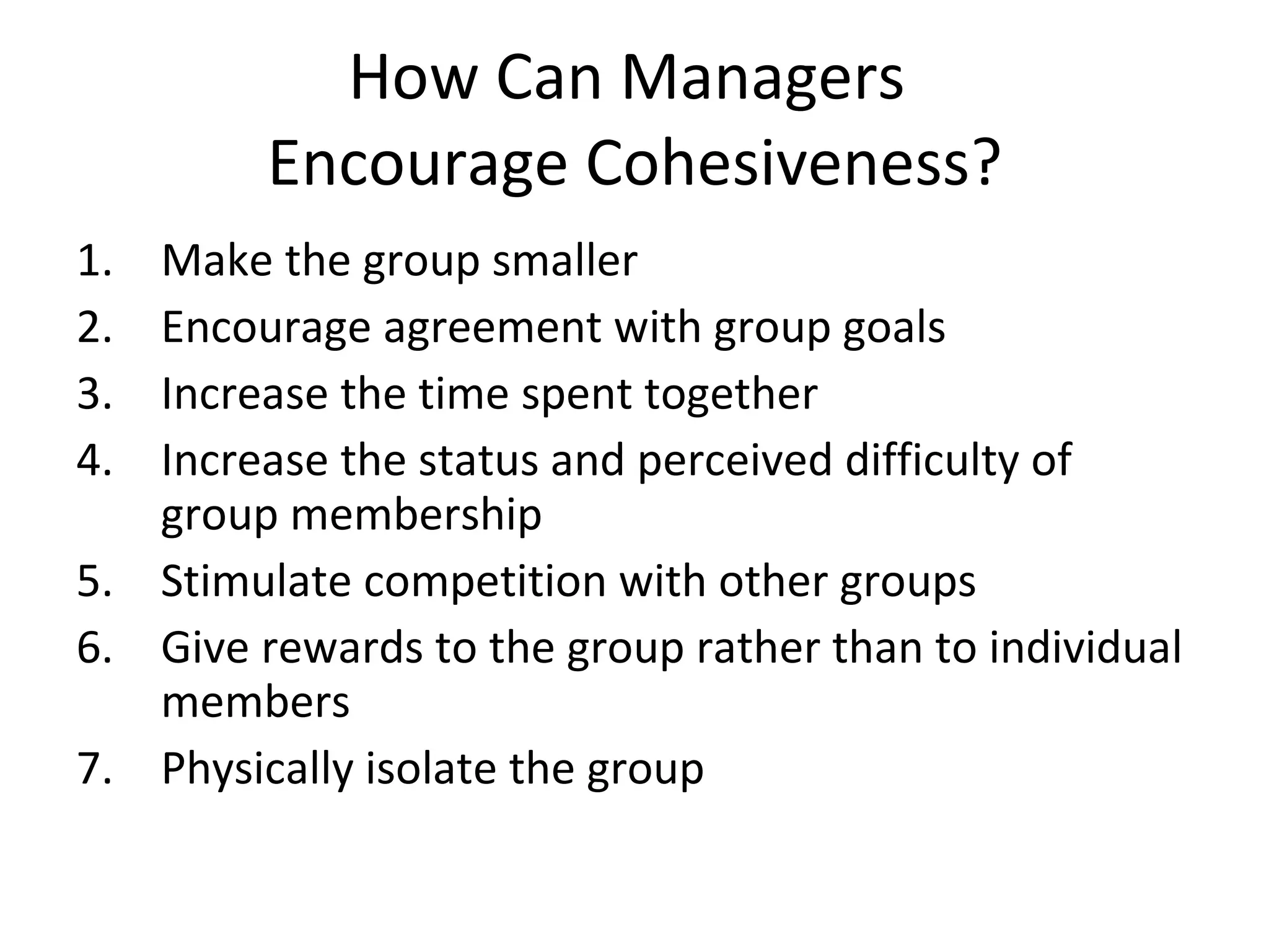 How Can Managers  Encourage Cohesiveness? Make the group smaller Encourage agreement with group goals Increase the time spent together Increase the status and perceived difficulty of group membership Stimulate competition with other groups Give rewards to the group rather than to individual members Physically isolate the group 