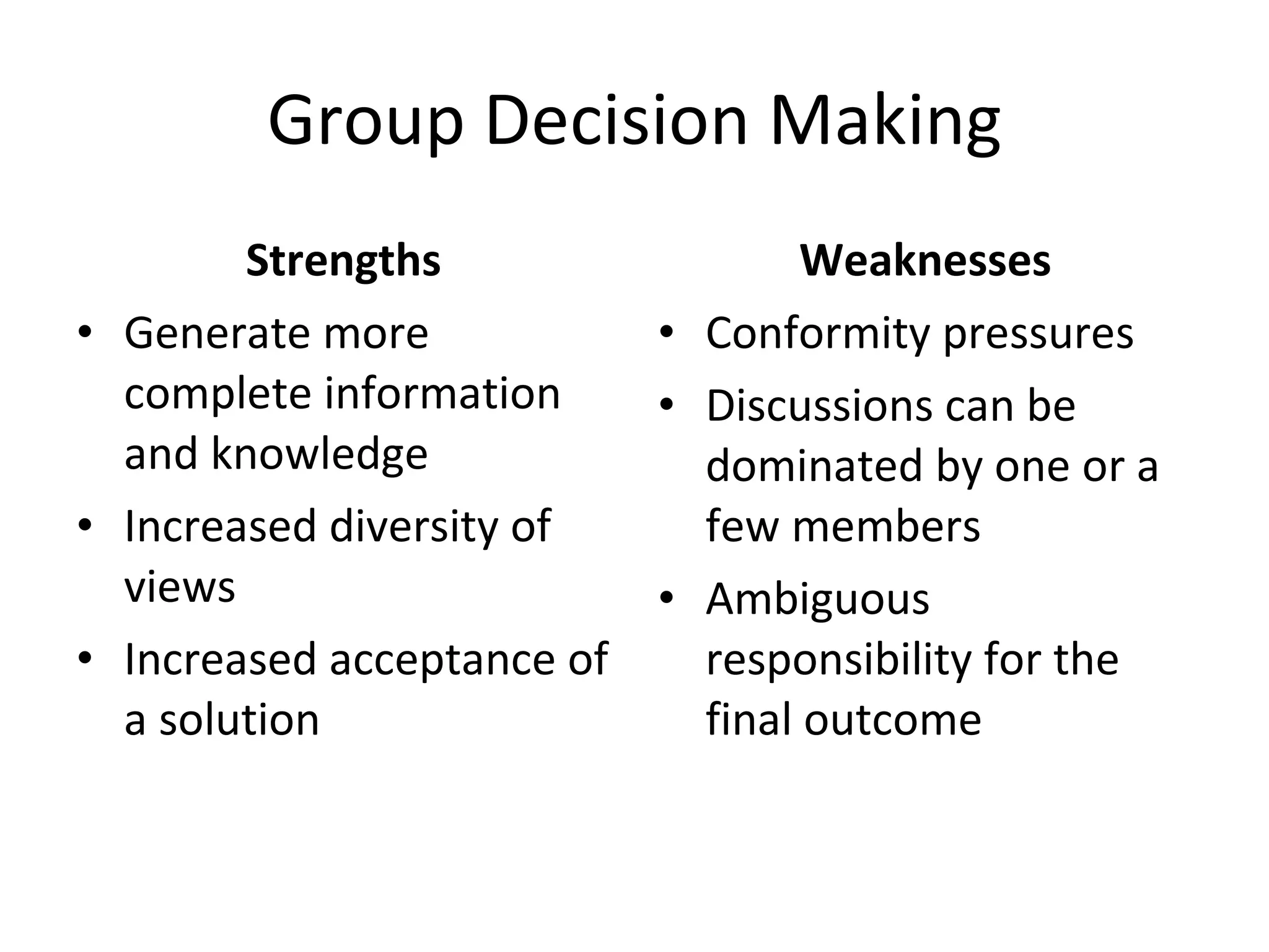 Group Decision Making Strengths Generate more complete information and knowledge Increased diversity of views Increased acceptance of a solution Weaknesses Conformity pressures Discussions can be dominated by one or a few members Ambiguous responsibility for the final outcome 