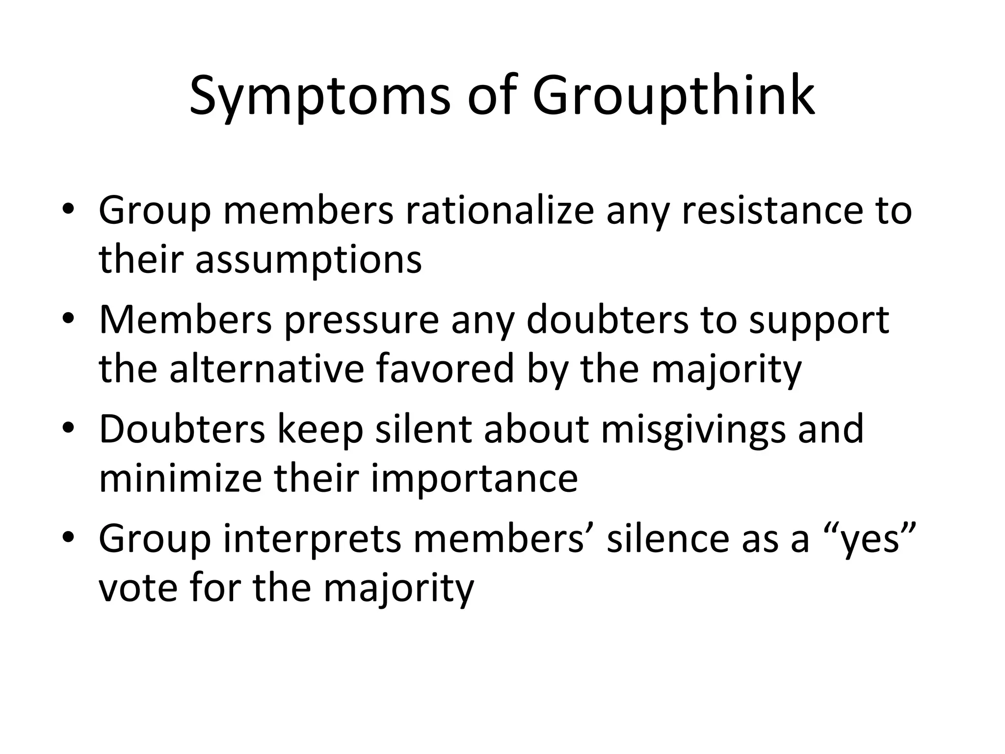 Symptoms of Groupthink Group members rationalize any resistance to their assumptions Members pressure any doubters to support the alternative favored by the majority Doubters keep silent about misgivings and minimize their importance Group interprets members’ silence as a “yes” vote for the majority 