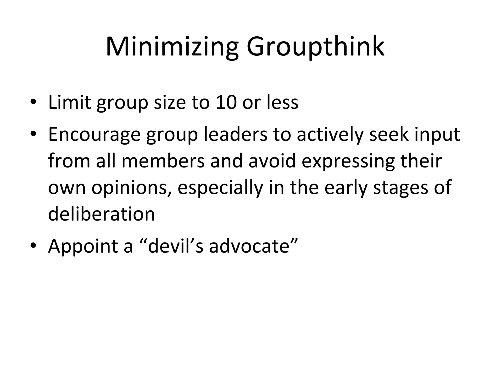Minimizing Groupthink Limit group size to 10 or less Encourage group leaders to actively seek input from all members and avoid expressing their own opinions, especially in the early stages of deliberation Appoint a “devil’s advocate” 