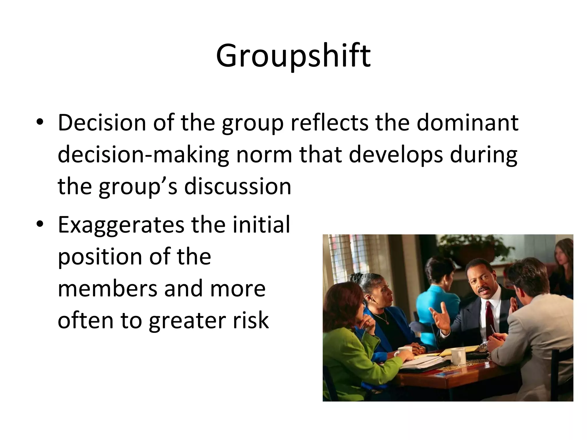 Groupshift Decision of the group reflects the dominant  decision-making norm that develops during the group’s discussion Exaggerates the initial  position of the  members and more  often to greater risk 