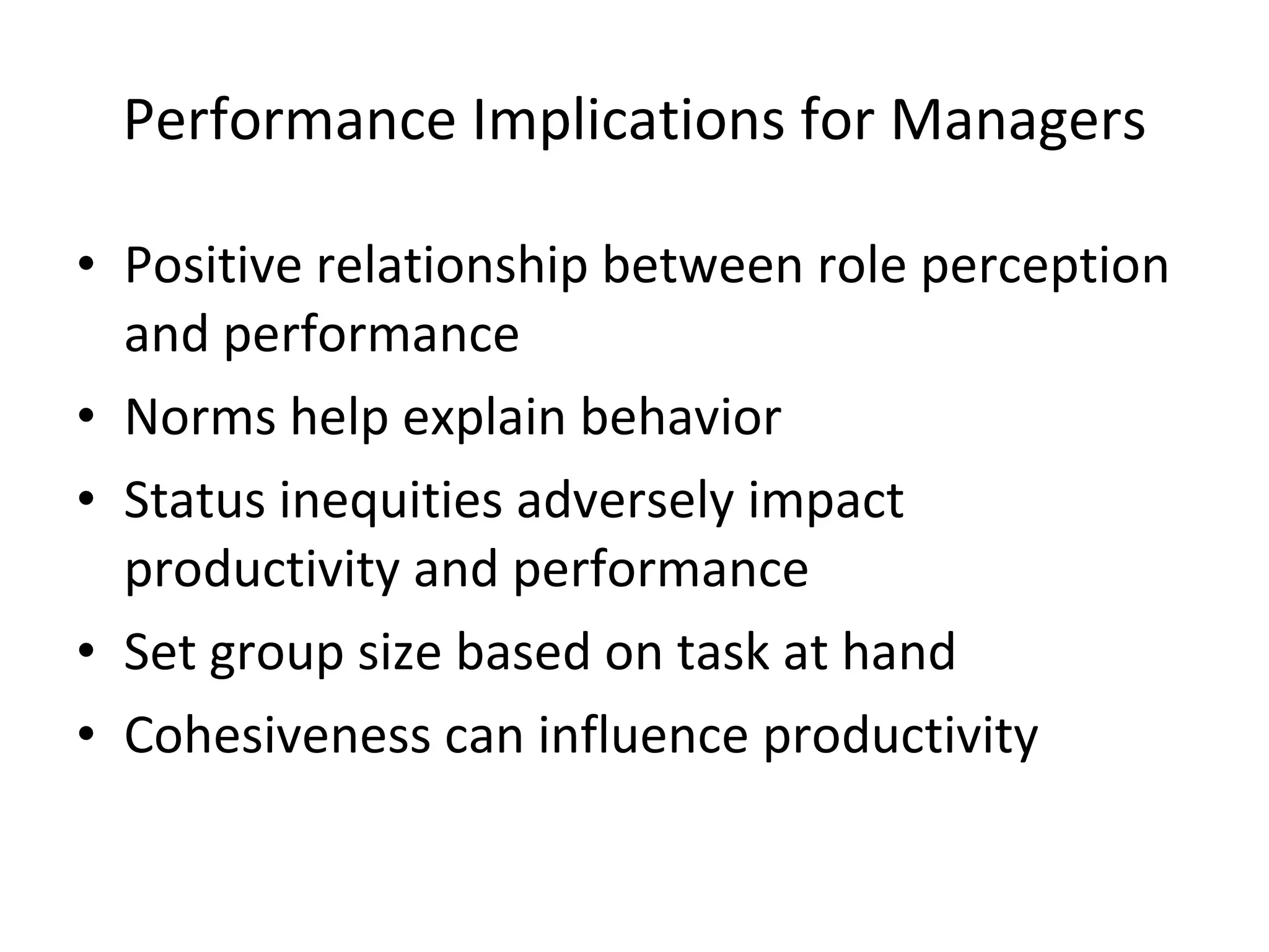 Performance Implications for Managers Positive relationship between role perception and performance Norms help explain behavior Status inequities adversely impact productivity and performance Set group size based on task at hand Cohesiveness can influence productivity 