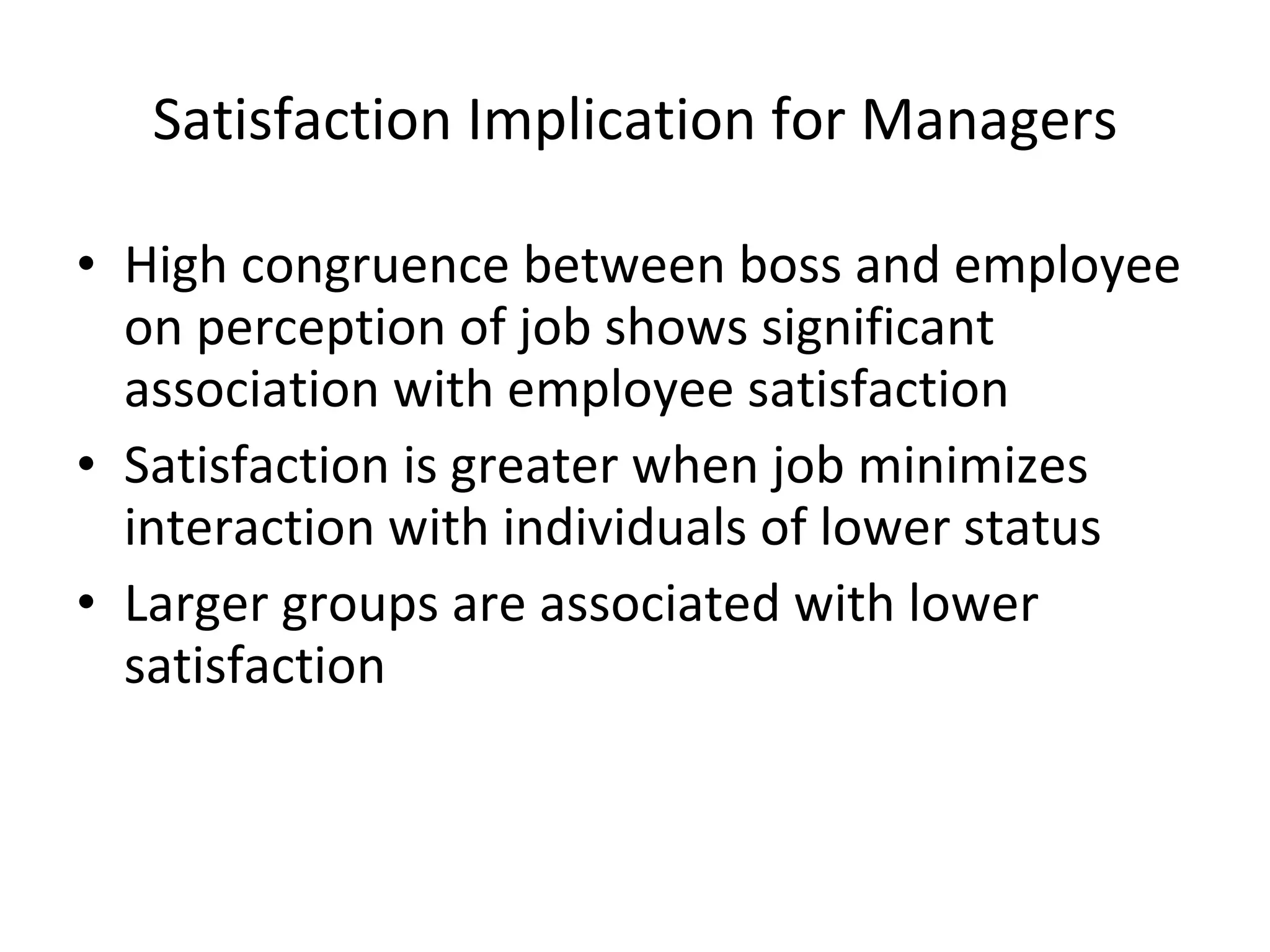 Satisfaction Implication for Managers High congruence between boss and employee on perception of job shows significant association with employee satisfaction Satisfaction is greater when job minimizes interaction with individuals of lower status Larger groups are associated with lower satisfaction 