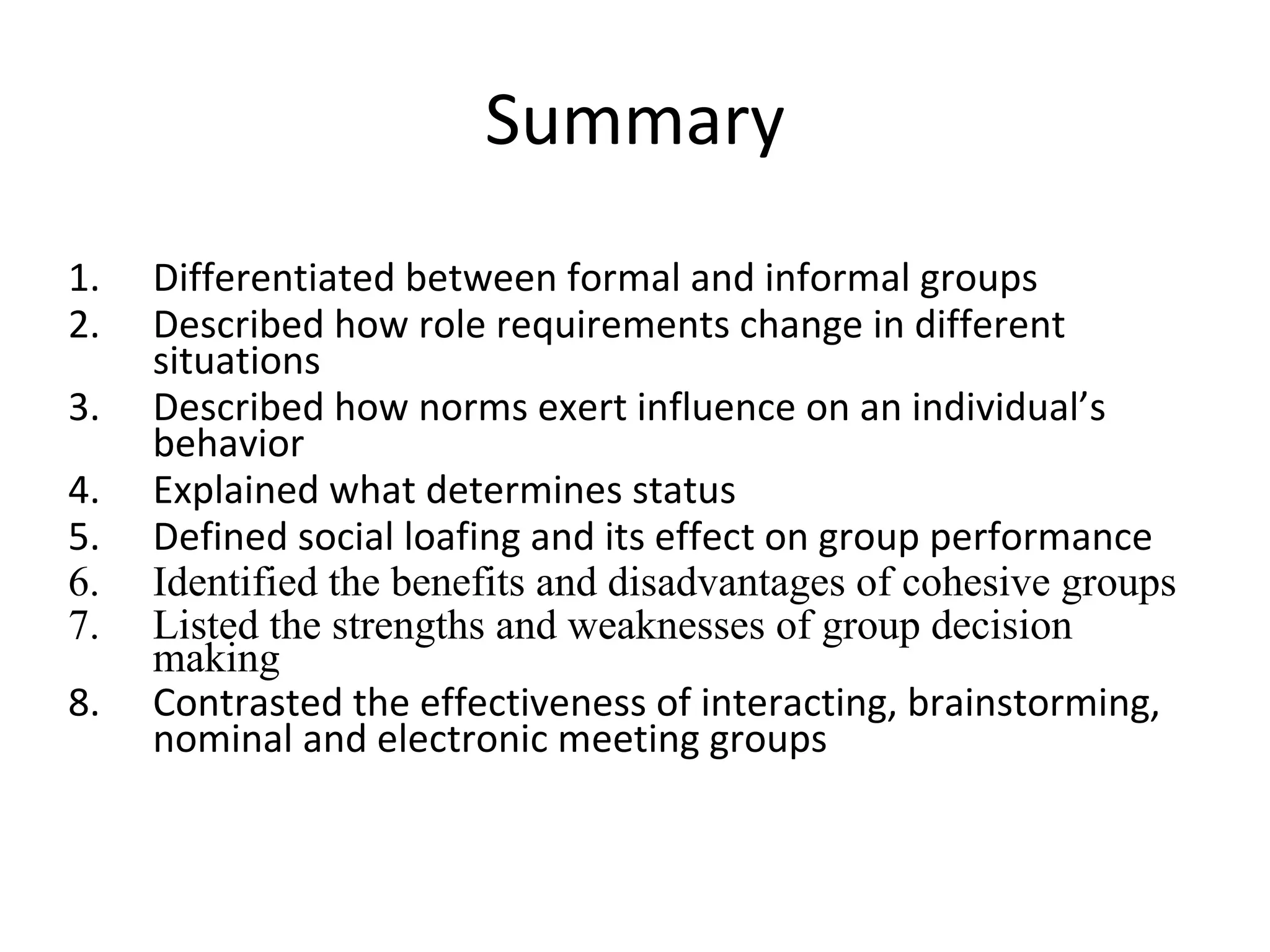Summary Differentiated between formal and informal groups Described how role requirements change in different situations Described how norms exert influence on an individual’s behavior Explained what determines status Defined social loafing and its effect on group performance Identified the benefits and disadvantages of cohesive groups Listed the strengths and weaknesses of group decision making Contrasted the effectiveness of interacting, brainstorming, nominal and electronic meeting groups 
