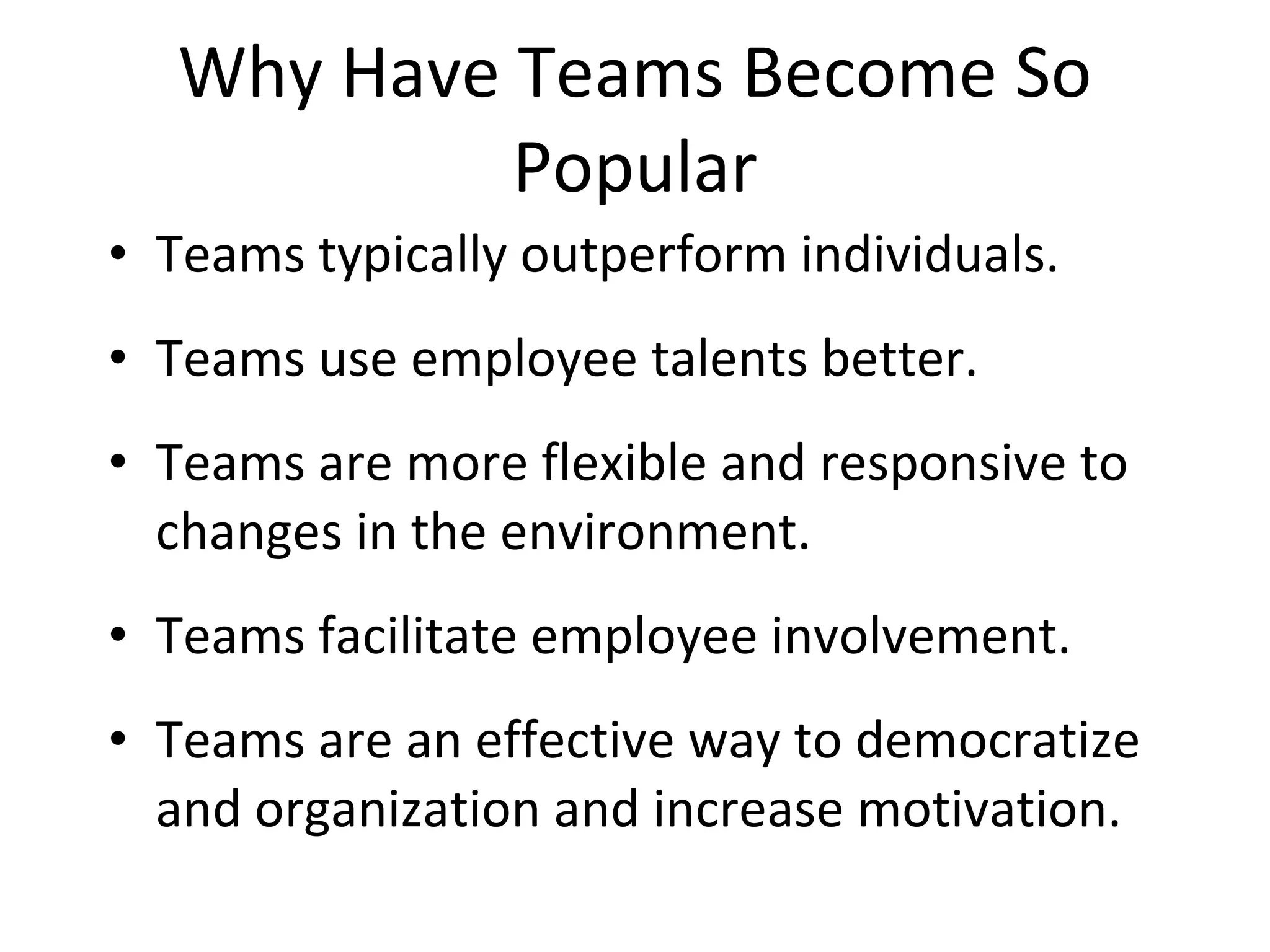 Why Have Teams Become So Popular Teams typically outperform individuals. Teams use employee talents better. Teams are more flexible and responsive to changes in the environment. Teams facilitate employee involvement. Teams are an effective way to democratize and organization and increase motivation. 