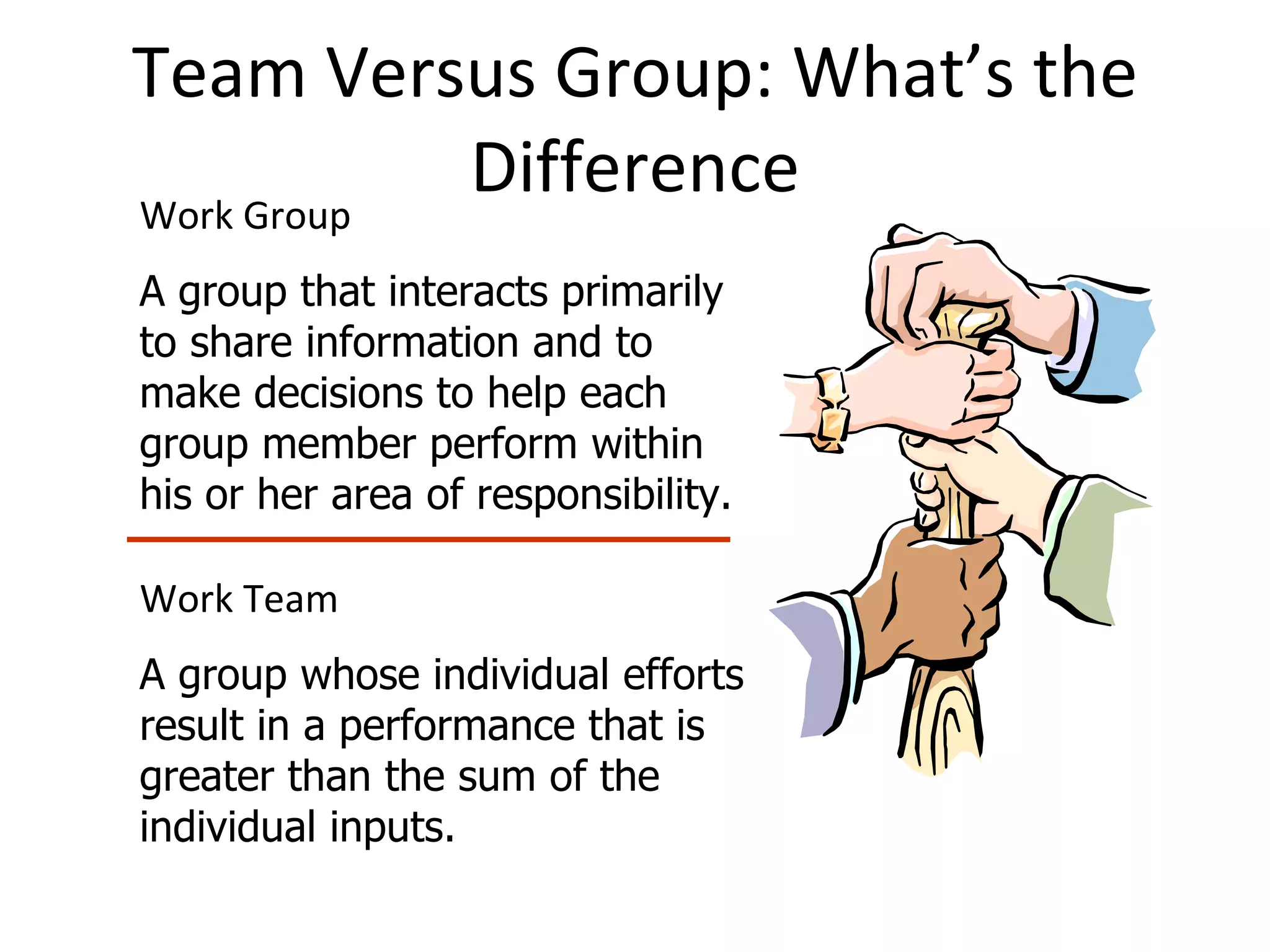 Team Versus Group: What’s the Difference Work Group A group that interacts primarily to share information and to make decisions to help each group member perform within his or her area of responsibility. Work Team A group whose individual efforts result in a performance that is greater than the sum of the individual inputs. 