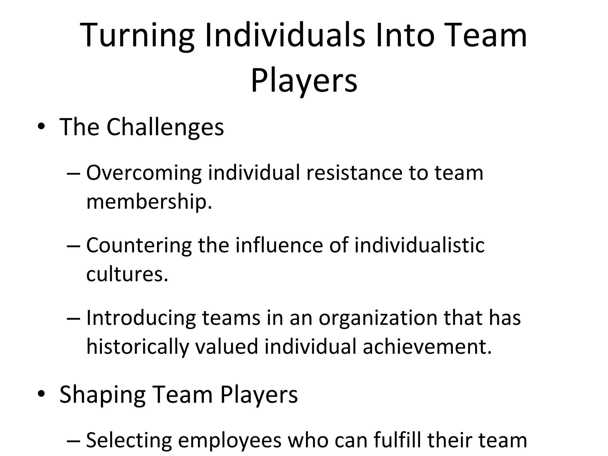 Turning Individuals Into Team Players The Challenges Overcoming individual resistance to team membership. Countering the influence of individualistic cultures. Introducing teams in an organization that has historically valued individual achievement. Shaping Team Players Selecting employees who can fulfill their team roles. Training employees to become team players. Reworking the reward system to encourage cooperative efforts while continuing to recognize individual contributions. 