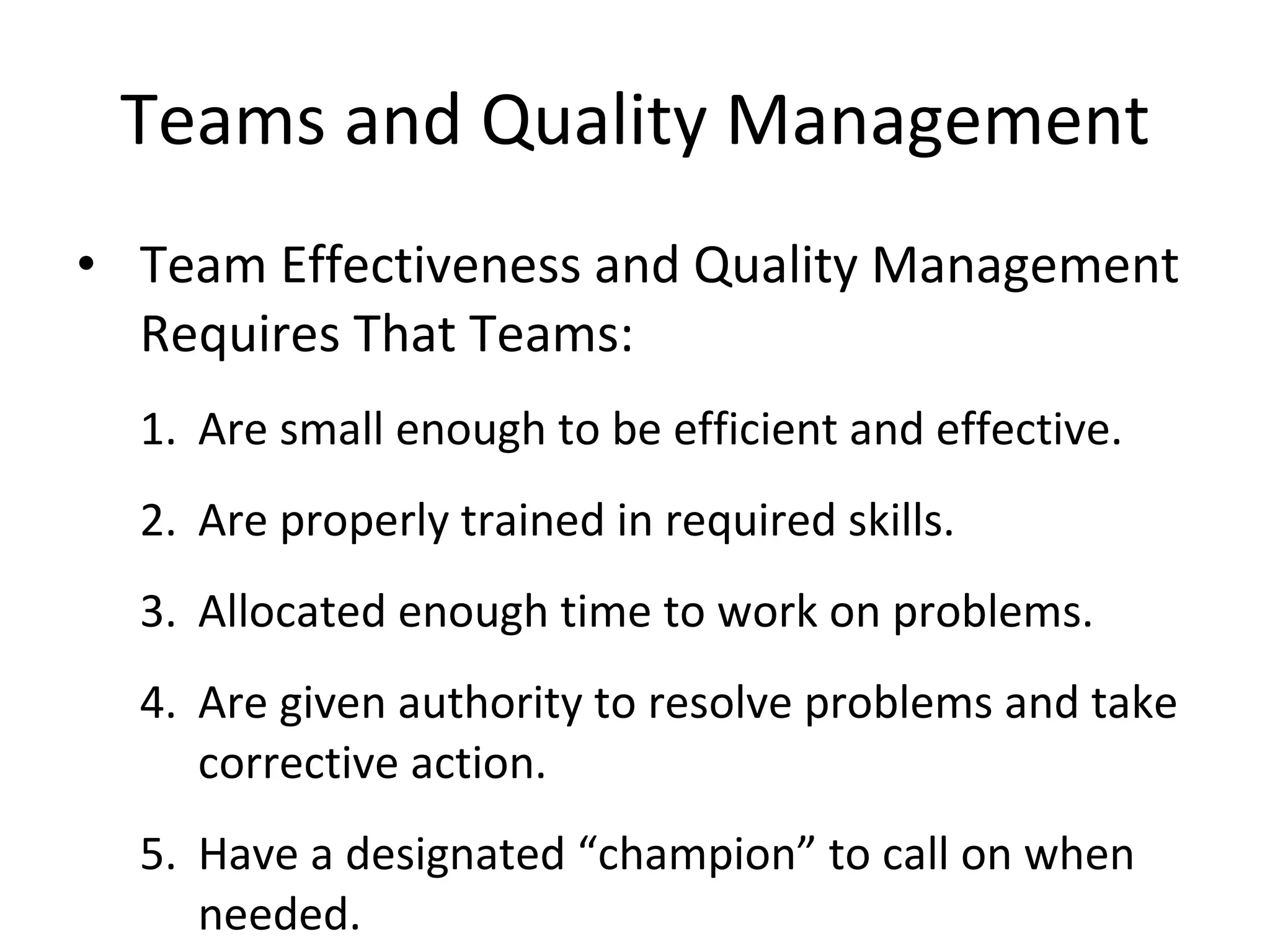 Teams and Quality Management Team Effectiveness and Quality Management Requires That Teams: Are small enough to be efficient and effective. Are properly trained in required skills. Allocated enough time to work on problems. Are given authority to resolve problems and take corrective action. Have a designated “champion” to call on when needed. 