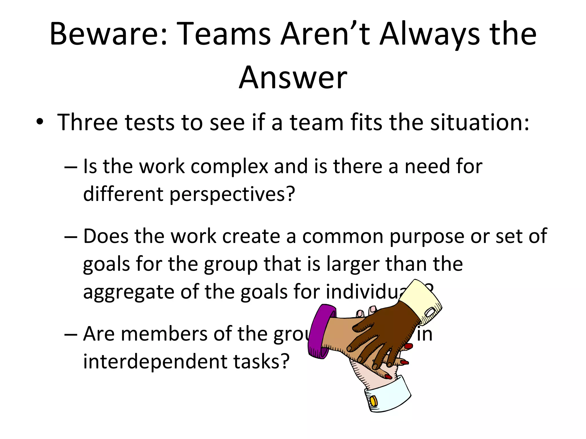 Beware: Teams Aren’t Always the Answer Three tests to see if a team fits the situation: Is the work complex and is there a need for different perspectives? Does the work create a common purpose or set of goals for the group that is larger than the aggregate of the goals for individuals? Are members of the group involved in interdependent tasks? 
