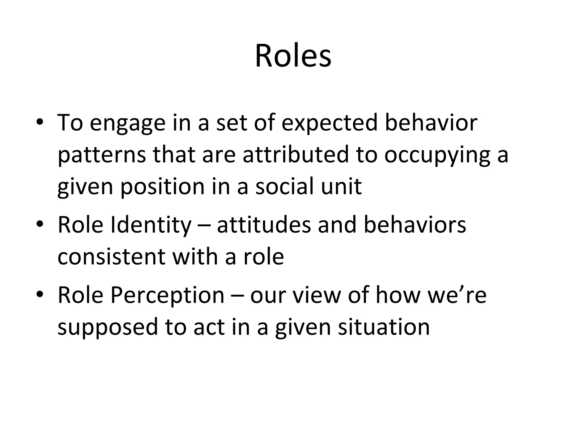 Roles To engage in a set of expected behavior patterns that are attributed to occupying a given position in a social unit Role Identity – attitudes and behaviors consistent with a role Role Perception – our view of how we’re supposed to act in a given situation 