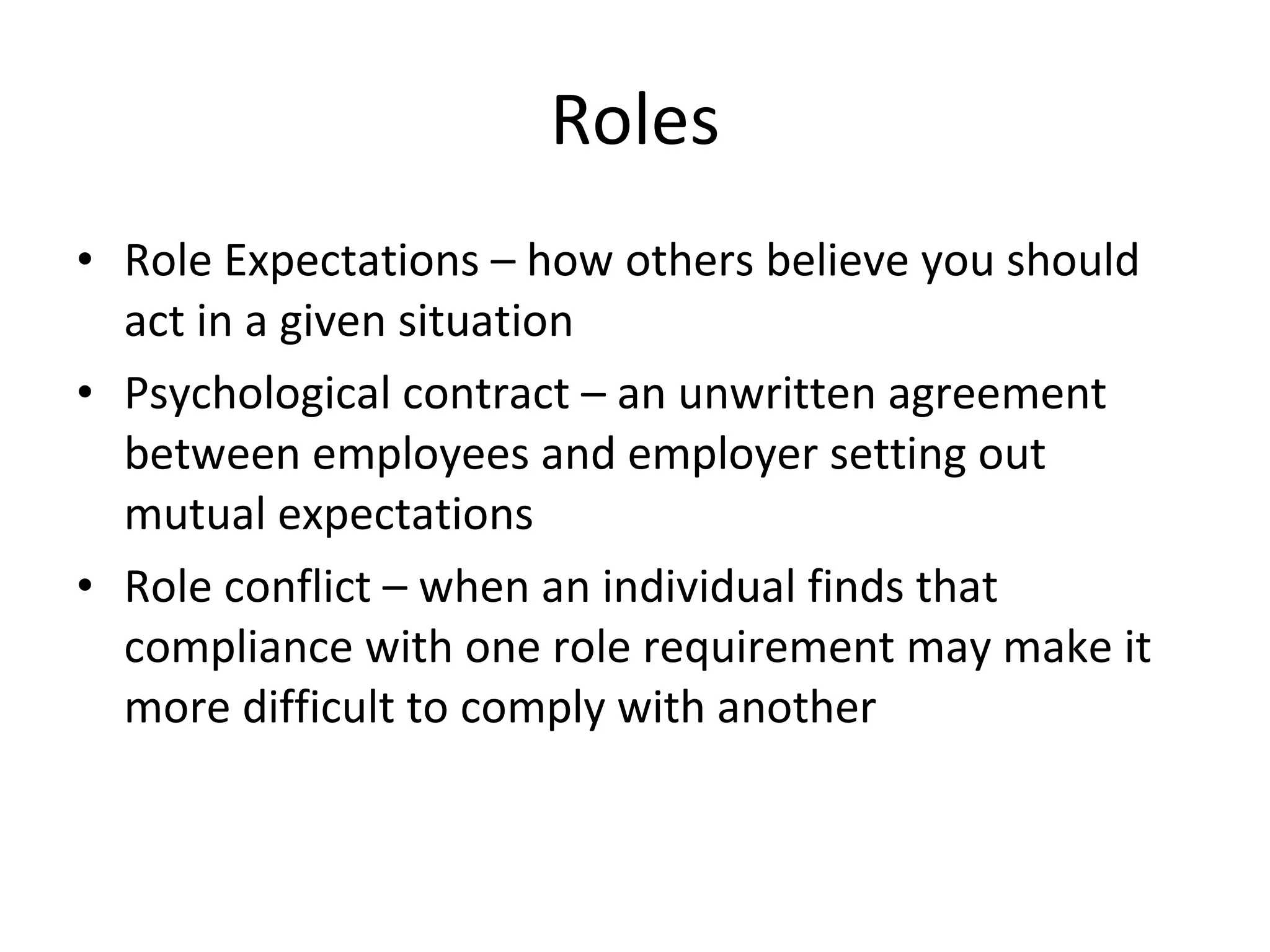 Roles Role Expectations – how others believe you should act in a given situation Psychological contract – an unwritten agreement between employees and employer setting out mutual expectations Role conflict – when an individual finds that compliance with one role requirement may make it more difficult to comply with another 