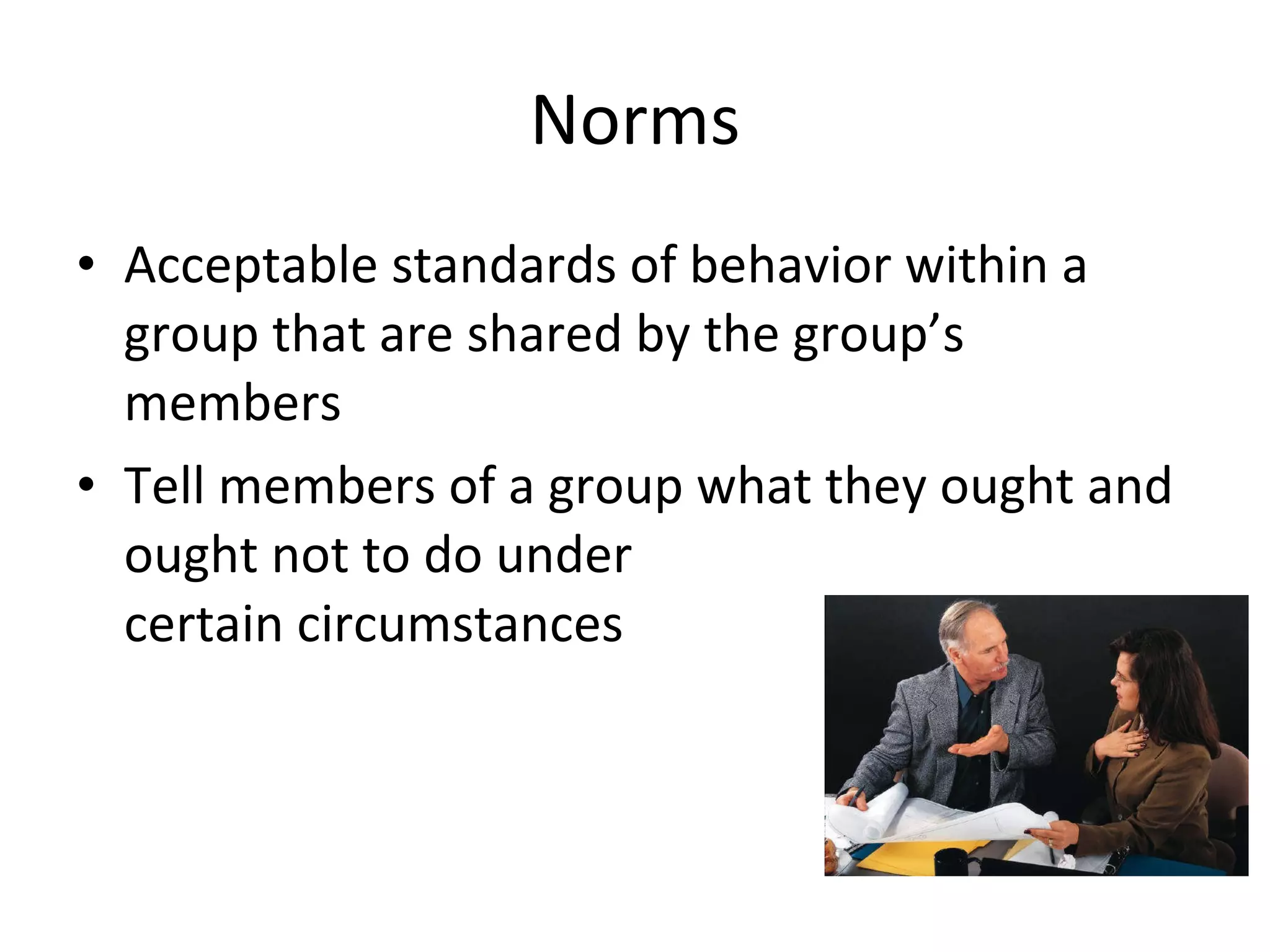 Norms Acceptable standards of behavior within a group that are shared by the group’s members Tell members of a group what they ought and ought not to do under  certain circumstances 