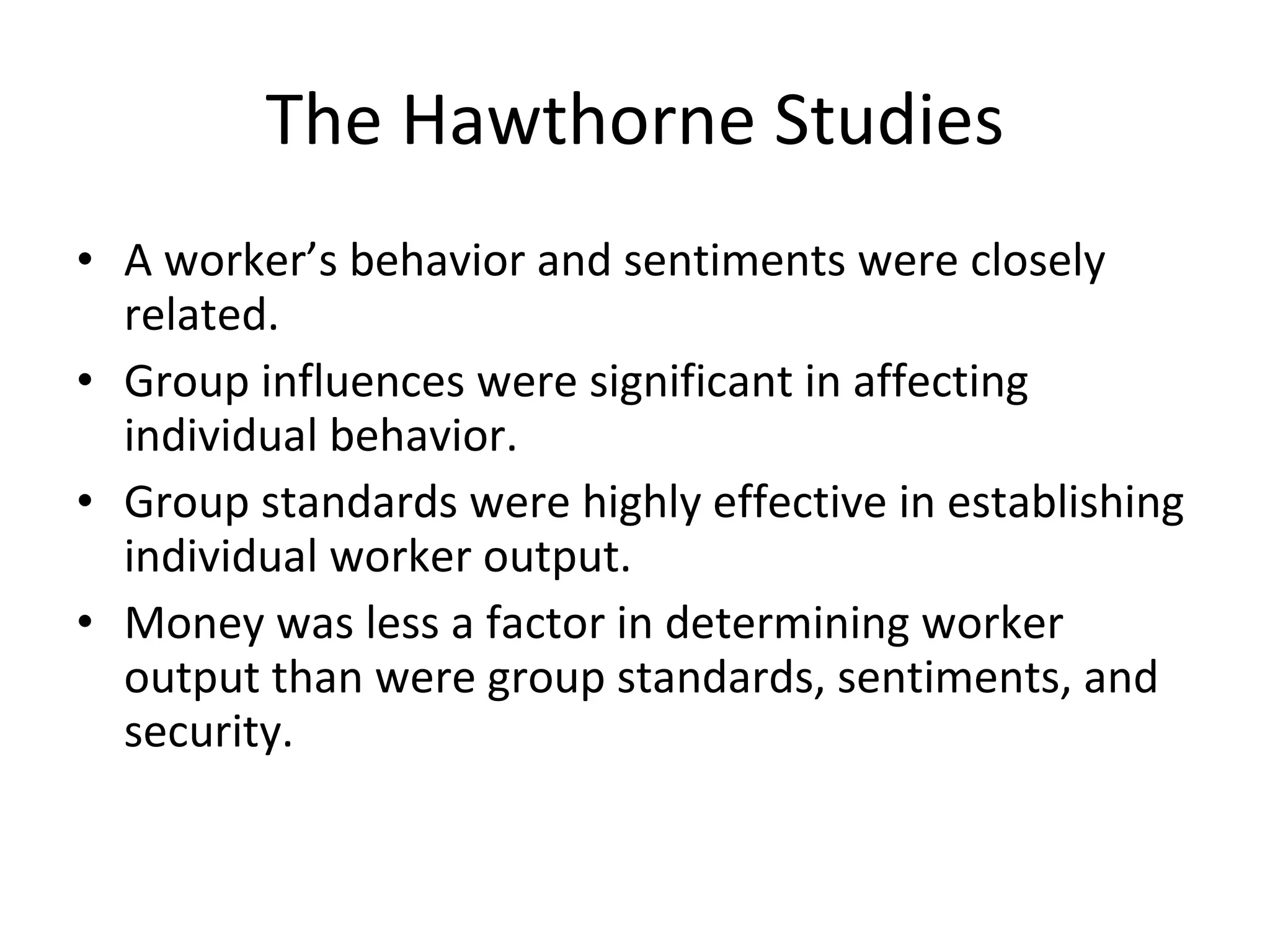 The Hawthorne Studies A worker’s behavior and sentiments were closely related. Group influences were significant in affecting individual behavior. Group standards were highly effective in establishing individual worker output. Money was less a factor in determining worker output than were group standards, sentiments, and security. 