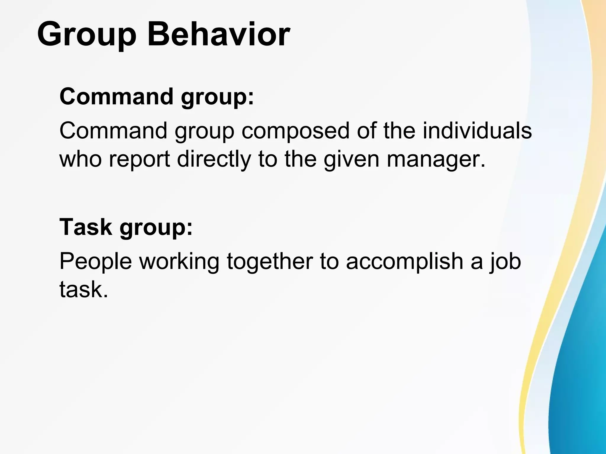 Group Behavior
Command group:
Command group composed of the individuals
who report directly to the given manager.
Task group:
People working together to accomplish a job
task.
 