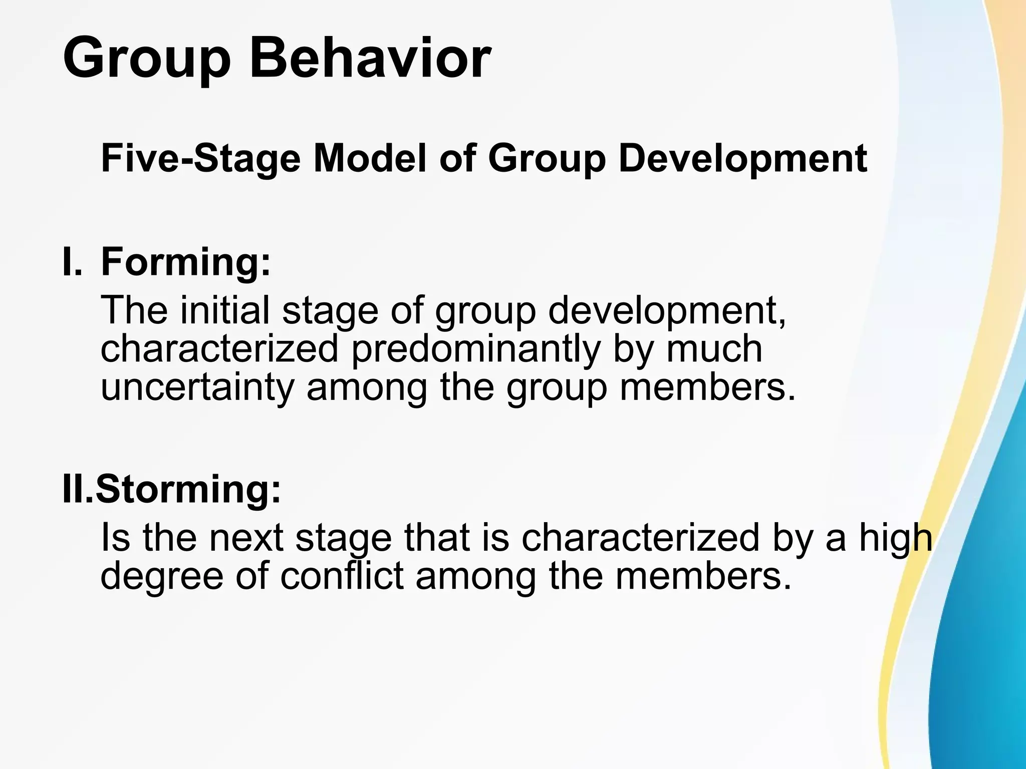 Group Behavior
Five-Stage Model of Group Development
I. Forming:
The initial stage of group development,
characterized predominantly by much
uncertainty among the group members.
II.Storming:
Is the next stage that is characterized by a high
degree of conflict among the members.
 