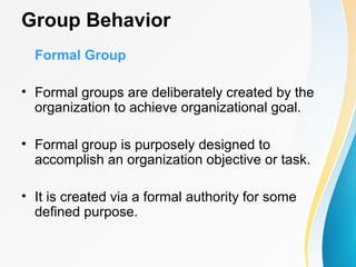 Group Behavior
Formal Group
• Formal groups are deliberately created by the
organization to achieve organizational goal.
• Formal group is purposely designed to
accomplish an organization objective or task.
• It is created via a formal authority for some
defined purpose.
 
