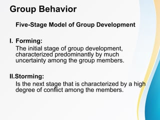 Group Behavior
Five-Stage Model of Group Development
I. Forming:
The initial stage of group development,
characterized predominantly by much
uncertainty among the group members.
II.Storming:
Is the next stage that is characterized by a high
degree of conflict among the members.
 