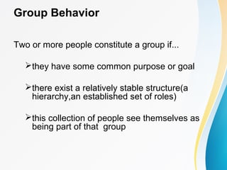 Group Behavior
Two or more people constitute a group if...
they have some common purpose or goal
there exist a relatively stable structure(a
hierarchy,an established set of roles)
this collection of people see themselves as
being part of that group
 