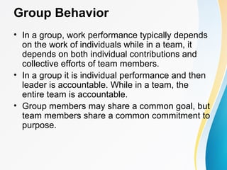 Group Behavior
• In a group, work performance typically depends
on the work of individuals while in a team, it
depends on both individual contributions and
collective efforts of team members.
• In a group it is individual performance and then
leader is accountable. While in a team, the
entire team is accountable.
• Group members may share a common goal, but
team members share a common commitment to
purpose.
 