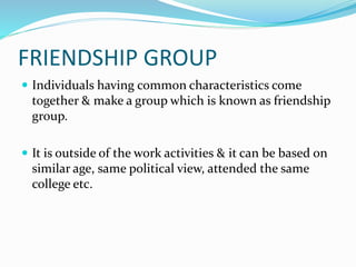 FRIENDSHIP GROUP
 Individuals having common characteristics come
together & make a group which is known as friendship
group.
 It is outside of the work activities & it can be based on
similar age, same political view, attended the same
college etc.
 