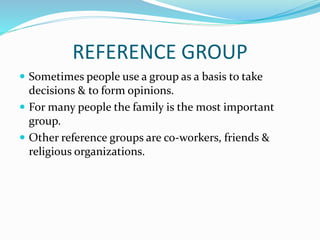REFERENCE GROUP
 Sometimes people use a group as a basis to take
decisions & to form opinions.
 For many people the family is the most important
group.
 Other reference groups are co-workers, friends &
religious organizations.
 