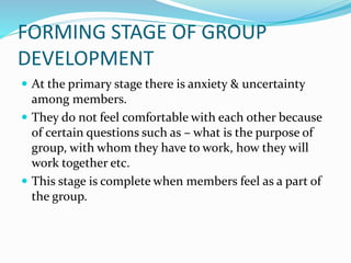 FORMING STAGE OF GROUP
DEVELOPMENT
 At the primary stage there is anxiety & uncertainty
among members.
 They do not feel comfortable with each other because
of certain questions such as – what is the purpose of
group, with whom they have to work, how they will
work together etc.
 This stage is complete when members feel as a part of
the group.
 